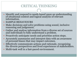 CRITICAL THINKING
 Identify and respond to needs based upon an understanding
of situational context and logical analysis of relevant
information.
 SAMPLE BEHAVIOURS
 Make decisions and solve problems using sound, inclusive
reasoning and judgement.
 Gather and analyse information from a diverse set of sources
and individuals to fully understand a problem.
 Proactively anticipate needs and prioritise action steps.
 Accurately summarise and interpret data with an awareness
of personal biases that may impact outcomes.
 Effectively communicate actions and rationale, recognising
the diverse perspectives and lived experiences of stakeholders.
 Multi-task well in a fast-paced environment.
 