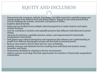 EQUITY AND INCLUSION
 Demonstrate the awareness, attitude, knowledge, and skills required to equitably engage and
include people from different local and global cultures. Engage in anti-racist practices that
actively challenge the systems, structures, and policies of racism.
 SAMPLE BEHAVIOURS
 Solicit and use feedback from multiple cultural perspectives to make inclusive and equity-
minded decisions.
 Actively contribute to inclusive and equitable practices that influence individual and systemic
change.
 Advocate for inclusion, equitable practices, justice, and empowerment for historically
marginalised communities.
 Seek global cross-cultural interactions and experiences that enhance one’s understanding of
people from different demographic groups and that leads to personal growth.
 Keep an open mind to diverse ideas and new ways of thinking.
 Identify resources and eliminate barriers resulting from individual and systemic racism,
inequities, and biases.
 Demonstrate flexibility by adapting to diverse environments.
 Address systems of privilege that limit opportunities for members of historically marginalised
communities.
 