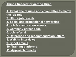 Things Needed for getting Hired
1. Tweak the resume and cover letter to match
the job role
2. Utilize job boards
3. Social and professional networking
4. Job fair and career events
5. Company career page
6. Job referral
7. Reference and recommendation letters
8. Walk-in interviews
9. Shoot emails
10. Training platforms
11. Approach directly
 