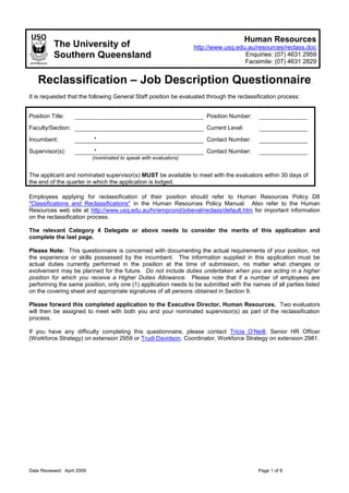 Human Resources
          The University of                                        http://www.usq.edu.au/resources/reclass.doc
          Southern Queensland                                                        Enquiries: (07) 4631 2959
                                                                                     Facsimile: (07) 4631 2829


   Reclassification – Job Description Questionnaire
It is requested that the following General Staff position be evaluated through the reclassification process:


Position Title:                                                        Position Number:
Faculty/Section:                                                       Current Level:

Incumbent:                  *                                          Contact Number:

Supervisor(s):              *                                          Contact Number:
                            (nominated to speak with evaluators)


The applicant and nominated supervisor(s) MUST be available to meet with the evaluators within 30 days of
the end of the quarter in which the application is lodged.

Employees applying for reclassification of their position should refer to Human Resources Policy D8
"Classifications and Reclassifications" in the Human Resources Policy Manual. Also refer to the Human
Resources web site at http://www.usq.edu.au/hr/empcond/jobeval/reclass/default.htm for important information
on the reclassification process.

The relevant Category 4 Delegate or above needs to consider the merits of this application and
complete the last page.

Please Note: This questionnaire is concerned with documenting the actual requirements of your position, not
the experience or skills possessed by the incumbent. The information supplied in this application must be
actual duties currently performed in the position at the time of submission, no matter what changes or
evolvement may be planned for the future. Do not include duties undertaken when you are acting in a higher
position for which you receive a Higher Duties Allowance. Please note that if a number of employees are
performing the same position, only one (1) application needs to be submitted with the names of all parties listed
on the covering sheet and appropriate signatures of all persons obtained in Section 9.

Please forward this completed application to the Executive Director, Human Resources. Two evaluators
will then be assigned to meet with both you and your nominated supervisor(s) as part of the reclassification
process.

If you have any difficulty completing this questionnaire, please contact Tricia O’Neill, Senior HR Officer
(Workforce Strategy) on extension 2959 or Trudi Davidson, Coordinator, Workforce Strategy on extension 2981.




Date Reviewed: April 2009                                                                  Page 1 of 8
 