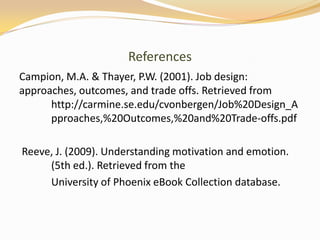 References
Campion, M.A. & Thayer, P.W. (2001). Job design:
approaches, outcomes, and trade offs. Retrieved from
      http://carmine.se.edu/cvonbergen/Job%20Design_A
      pproaches,%20Outcomes,%20and%20Trade-offs.pdf

Reeve, J. (2009). Understanding motivation and emotion.
     (5th ed.). Retrieved from the
     University of Phoenix eBook Collection database.
 