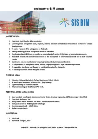 REQUIREMENT OF BIM MODELER
JOB DESCRIPTION:
1. Expertise in Revit Modeling & Documentation.
2. Generate general arrangement plans, diagrams, sections, elevations and schedule in Revit based on Tender / Contract
drawings issued.
3. To receive / generate RFI’s, taking action on the details
4. Identify and notify potential discrepancies in contract documents.
5. Coordinate and assist BIM team in modeling of projects based off existing 2D CAD plans or Construction documents.
6. Assist both internal and external team members in the development of construction documents and as-built document
creation
7. Maintenance and proper utilization of company/project standards, templates and content.
8. To complete work to the highest standard, ensuring a high quality product as per the Client Requirement.
9. To support the Coordinator and Manager by providing information for site queries
10. To provide procurement details of supplies needed.
TECHNICAL SKILLS:
1. Education: Diploma / Bachelor in Civil and Architecture (D.Arch, B.Arch).
2. At least 3+ years’ experience in Construction / Shop Drawings.
3. Expert knowledge of Revit Tool and CAD.
4. Advanced knowledge of MS Office and PDF Tools.
ADDITIONAL SKILLS: Skills / Abilities
1. Must have basic knowledge in Architecture, Interior Design, Structural Engineering, MEP Engineering or related field.
2. Expertise in Navisworks Tool
3. Ability to work well in teamwork and takes a proactive approach to work
4. Manages their time to the best possible advantages
5. Completes a quality job – right first time
6. Applies courage at work.
JOB LOCATION:
1. Dubai, UAE
2. Hyderabad, Telangana, India
Interested Candidates can apply with their profile by email: career@sisbim.net
 