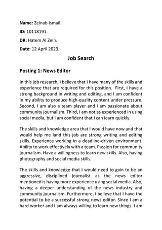 Name: Zeinab Ismail.
ID: 10118191.
DR: Hatem Al Zein.
Date: 12 April 2023.
Job Search
Posting 1: News Editor
In this job research, I believe that I have many of the skills and
experience that are required for this position. First, I have a
strong background in writing and editing, and I am confident
in my ability to produce high-quality content under pressure.
Second, I am also a team player and I am passionate about
community journalism. Third, I am not as experienced in using
social media, but I am confident that I can learn quickly.
The skills and knowledge area that I would have now and that
would help me land this job are strong writing and editing
skills. Experience working in a deadline-driven environment.
Ability to work effectively with a team. Passion for community
journalism. Have a willingness to learn new skills. Also, having
photography and social media skills.
The skills and knowledge that I would need to gain to be an
aggressive, disciplined journalist as the news editor
mentioned is having more experience using social media. Also,
having a deeper understanding of the news industry and
community journalism. Furthermore, I believe that I have the
potential to be a successful strong news editor. Since I am a
hard worker and I am always willing to learn new things. I am
 