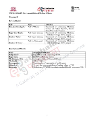 1
SMCH/HCDS/15: Job responsibilities of Medical Officers
Quadrant-I
Personal Details
Role Name Affiliation
Principal Investigator Prof. CP Mishra Department of Community Medicine,
Institute of Medical Sciences, Banaras
Hindu University, Varanasi
Paper Coordinator Prof. Najam Khalique Department of Community Medicine,
J N Medical College, AMU, Aligarh
Content Writer Prof. Najam Khalique Department of Community Medicine,
J N Medical College, AMU, Aligarh
Content Reviewer
Prof. M. Athar Ansari Department of Community Medicine,
J N Medical College, AMU, Aligarh
Description of Module
Items Description of Module
Subject name Social Medicine & Community Health
Paper name Health Care Delivery System
Module name/Title Job responsibilities of Medical Officers
Module Id SMCH/HCDS/15
Pre-requisites Understanding of organization of health system
Objectives To know the job responsibilities of medical officer of PHC
Keywords Medical care, NVBDCP, reproductive and child health programme, UIP.
 