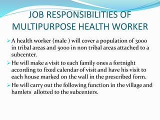 A health worker (male ) will cover a population of 3000
in tribal areas and 5000 in non tribal areas attached to a
subcenter.
He will make a visit to each family ones a fortnight
according to fixed calendar of visit and have his visit to
each house marked on the wall in the prescribed form.
He will carry out the following function in the village and
hamlets allotted to the subcenters.
JOB RESPONSIBILITIES OF
MULTIPURPOSE HEALTH WORKER
 