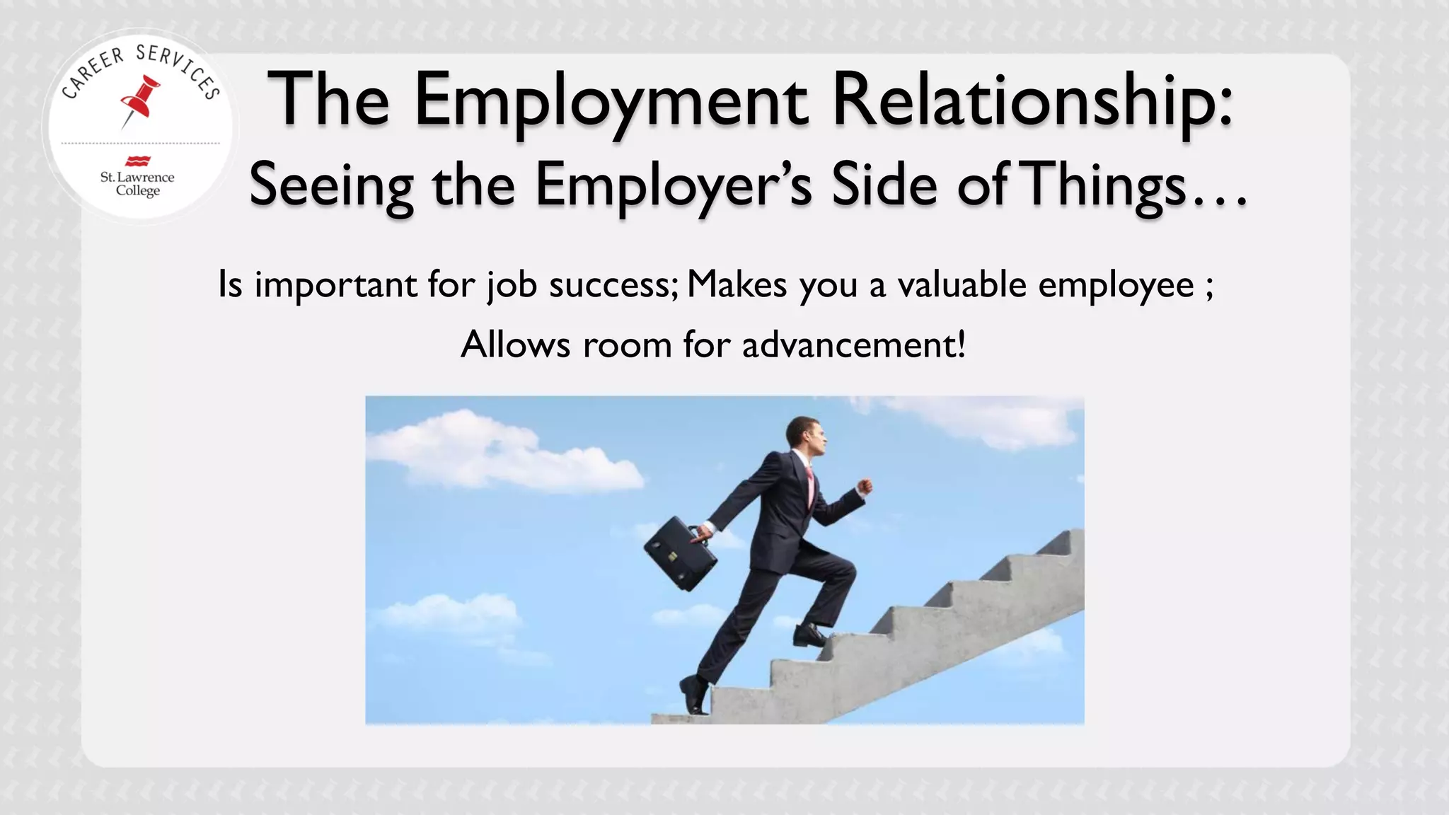 The Employment Relationship: Seeing the Employer’s Side of Things… 
Is important for job success; Makes you a valuable employee ; 
Allows room for advancement!  