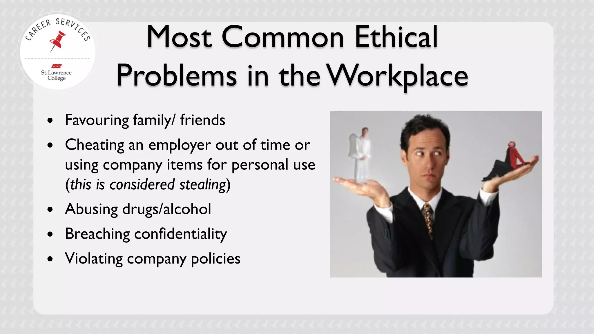 Most Common Ethical Problems in the Workplace 
 
Favouring family/ friends 
 
Cheating an employer out of time or using company items for personal use (this is considered stealing) 
 
Abusing drugs/alcohol 
 
Breaching confidentiality 
 
Violating company policies  
