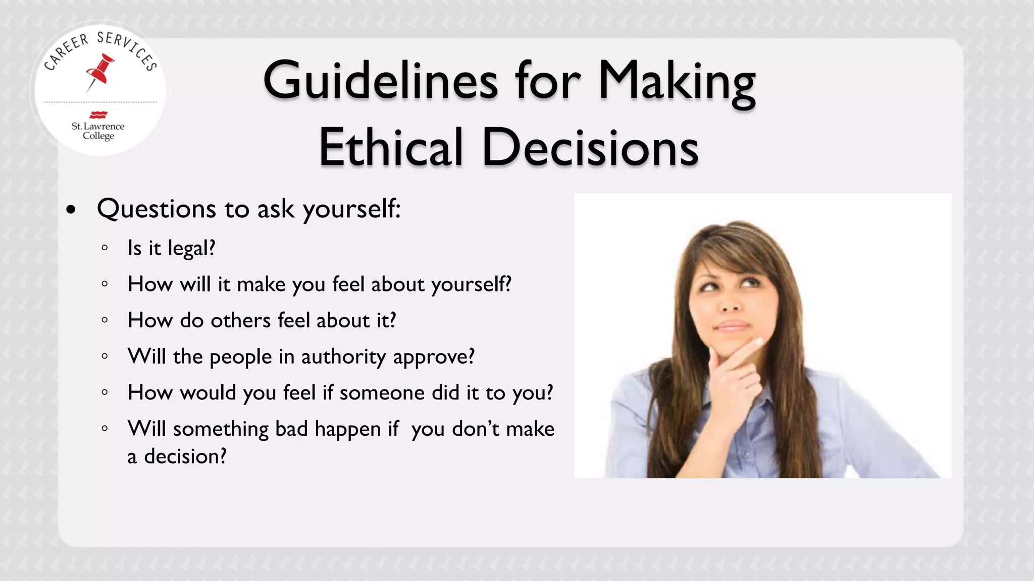 Guidelines for Making Ethical Decisions 
 
Questions to ask yourself: 
◦ 
Is it legal? 
◦ 
How will it make you feel about yourself? 
◦ 
How do others feel about it? 
◦ 
Will the people in authority approve? 
◦ 
How would you feel if someone did it to you? 
◦ 
Will something bad happen if you don’t make a decision?  