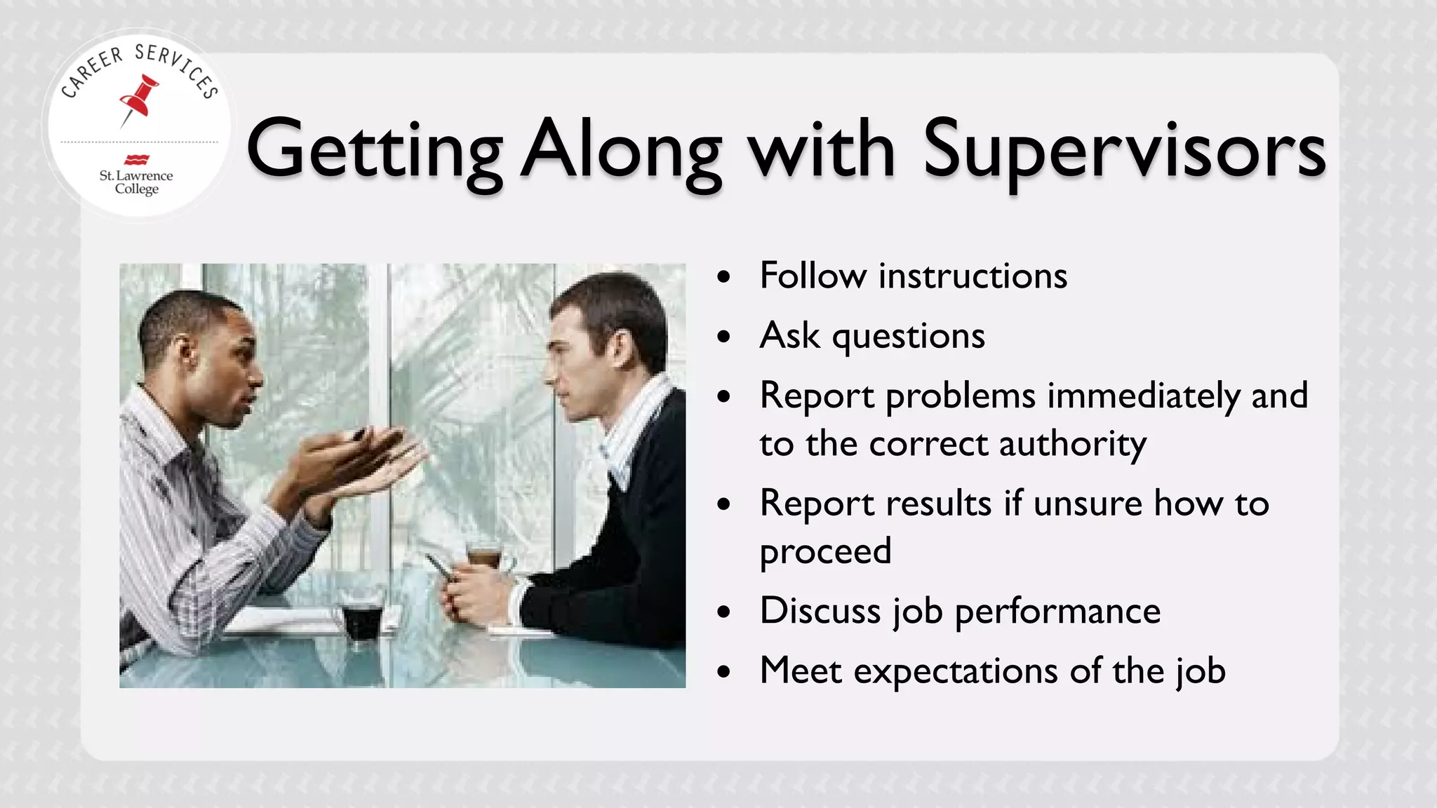 Getting Along with Supervisors 
 
Follow instructions 
 
Ask questions 
 
Report problems immediately and to the correct authority 
 
Report results if unsure how to proceed 
 
Discuss job performance 
 
Meet expectations of the job  