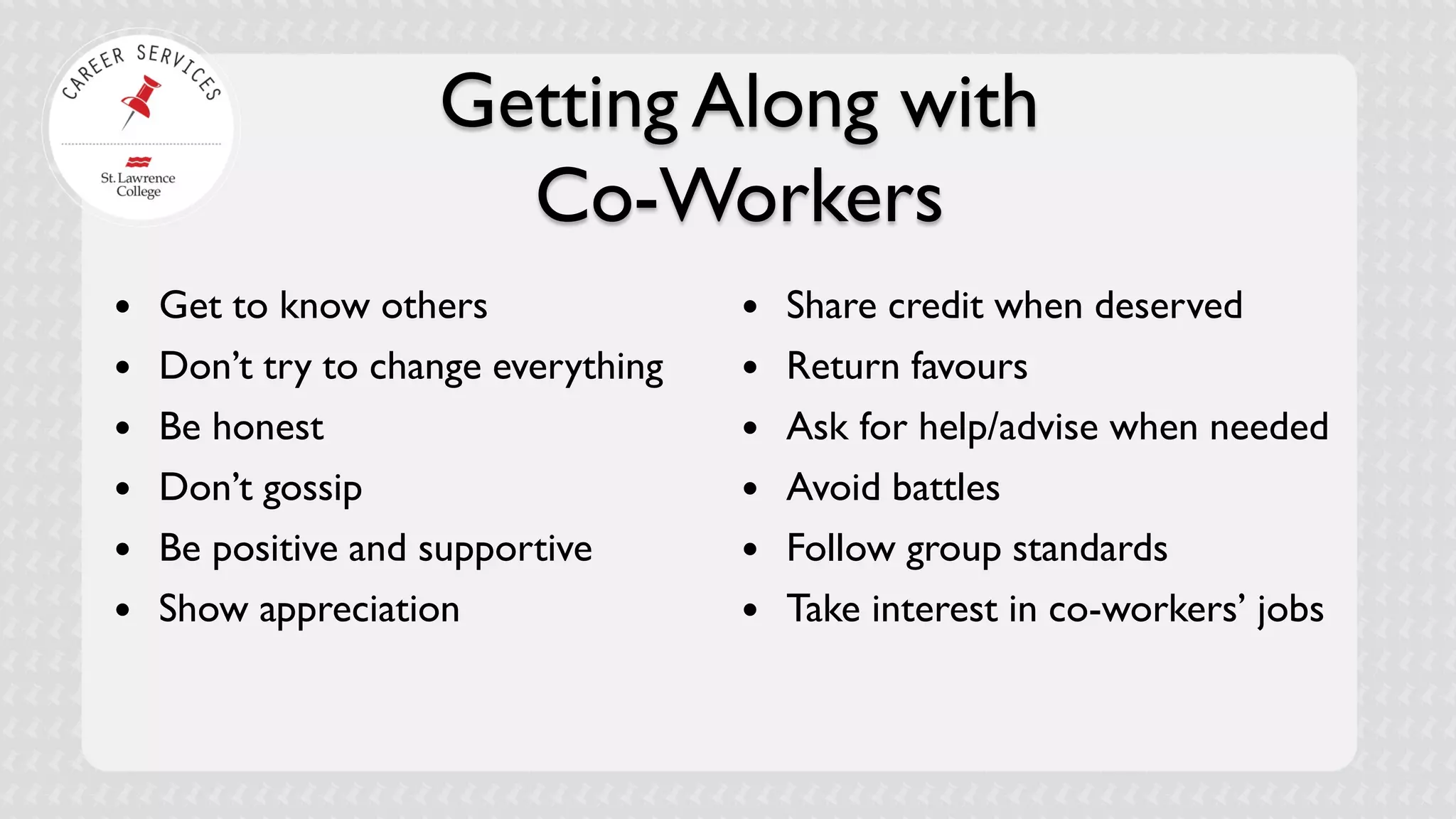Getting Along with Co-Workers 
 
Get to know others 
 
Don’t try to change everything 
 
Be honest 
 
Don’t gossip 
 
Be positive and supportive 
 
Show appreciation 
 
Share credit when deserved 
 
Return favours 
 
Ask for help/advise when needed 
 
Avoid battles 
 
Follow group standards 
 
Take interest in co-workers’ jobs  
