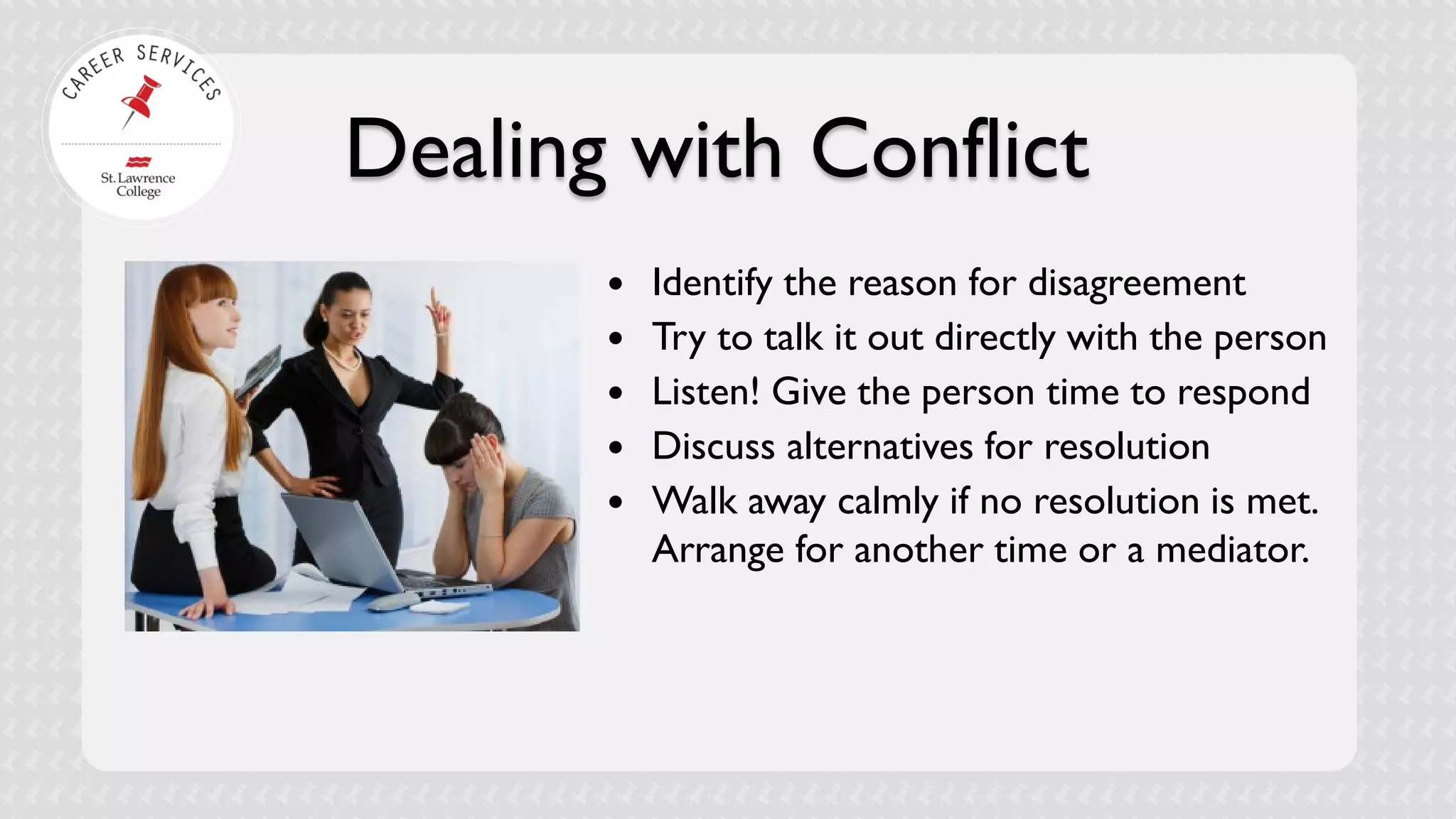 Dealing with Conflict 
 
Identify the reason for disagreement 
 
Try to talk it out directly with the person 
 
Listen! Give the person time to respond 
 
Discuss alternatives for resolution 
 
Walk away calmly if no resolution is met. Arrange for another time or a mediator.  
