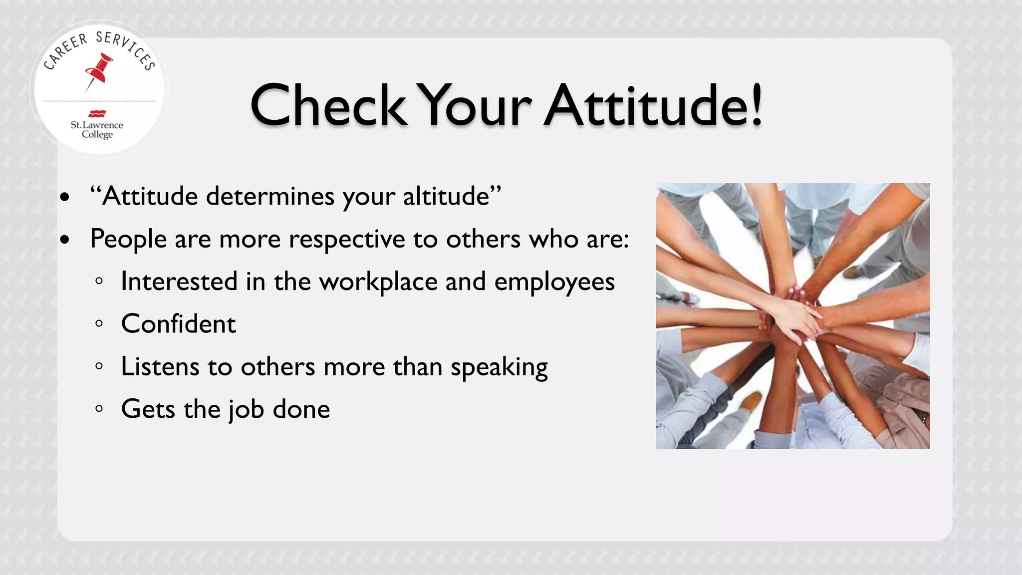 Check Your Attitude! 
 
“Attitude determines your altitude” 
 
People are more respective to others who are: 
◦ 
Interested in the workplace and employees 
◦ 
Confident 
◦ 
Listens to others more than speaking 
◦ 
Gets the job done  