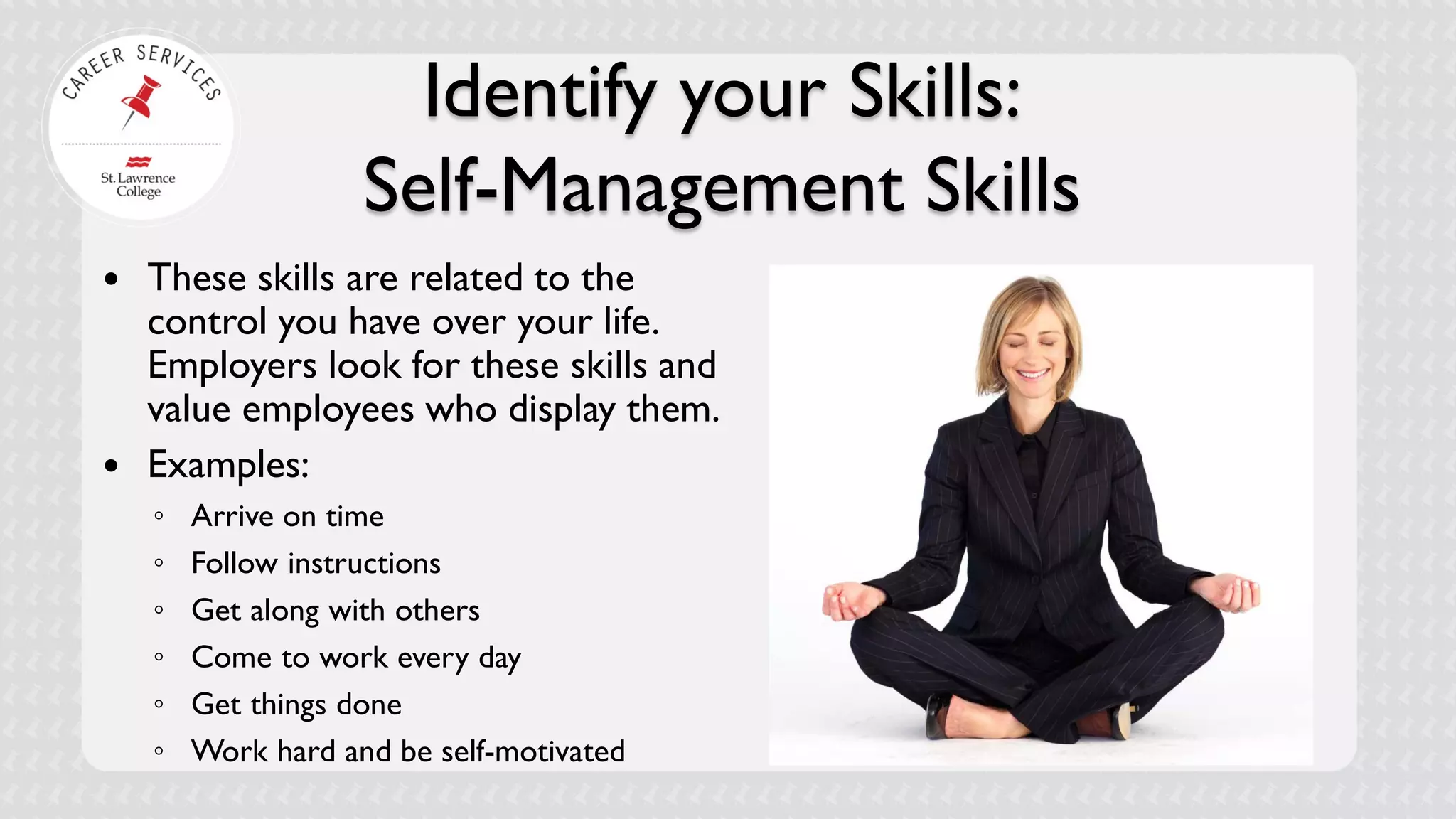 Identify your Skills: Self-Management Skills 
 
These skills are related to the control you have over your life. Employers look for these skills and value employees who display them. 
 
Examples: 
◦ 
Arrive on time 
◦ 
Follow instructions 
◦ 
Get along with others 
◦ 
Come to work every day 
◦ 
Get things done 
◦ 
Work hard and be self-motivated 
 