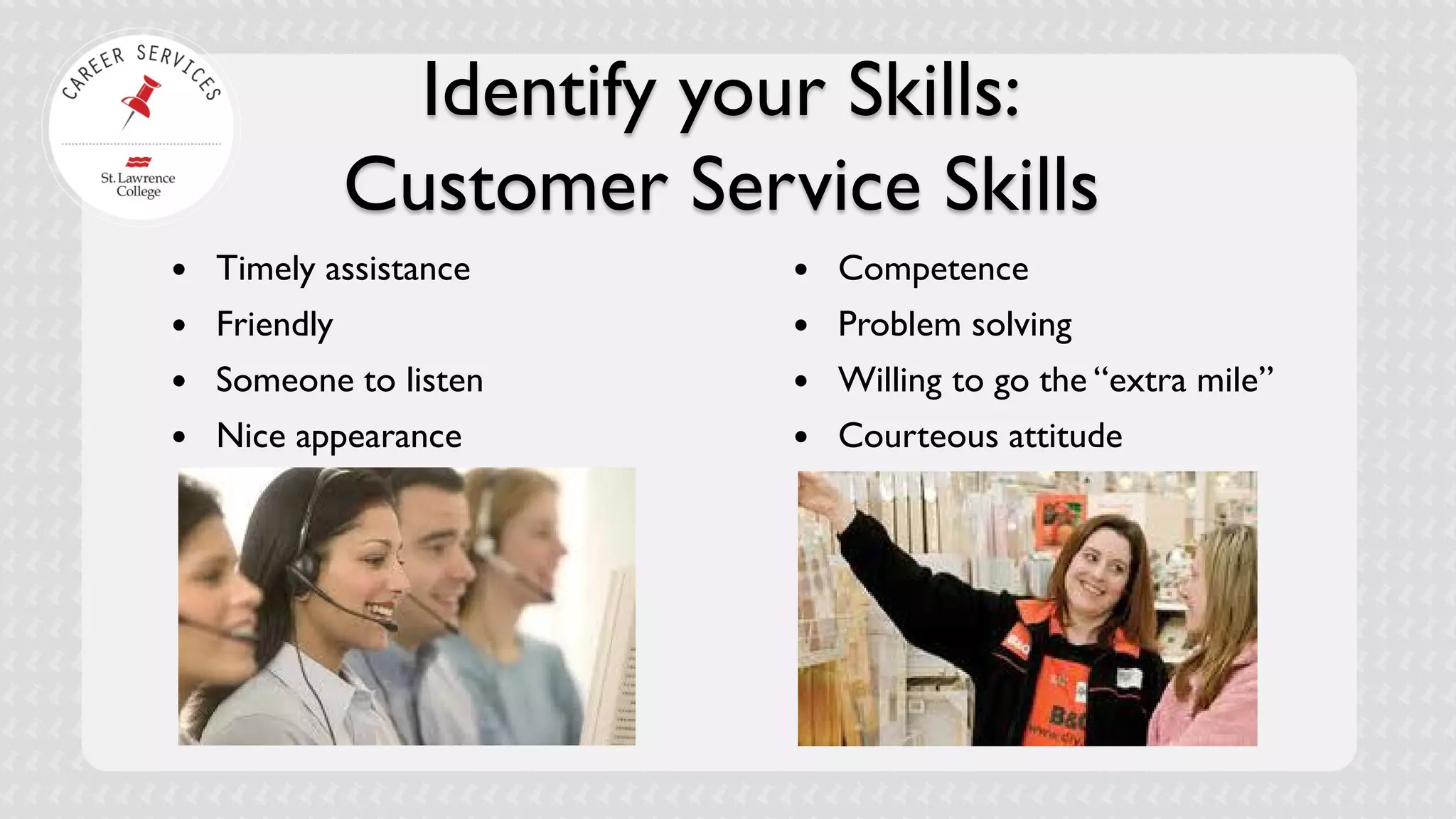 Identify your Skills: Customer Service Skills 
 
Timely assistance 
 
Friendly 
 
Someone to listen 
 
Nice appearance 
Competence 
Problem solving 
Willing to go the “extra mile” 
Courteous attitude  