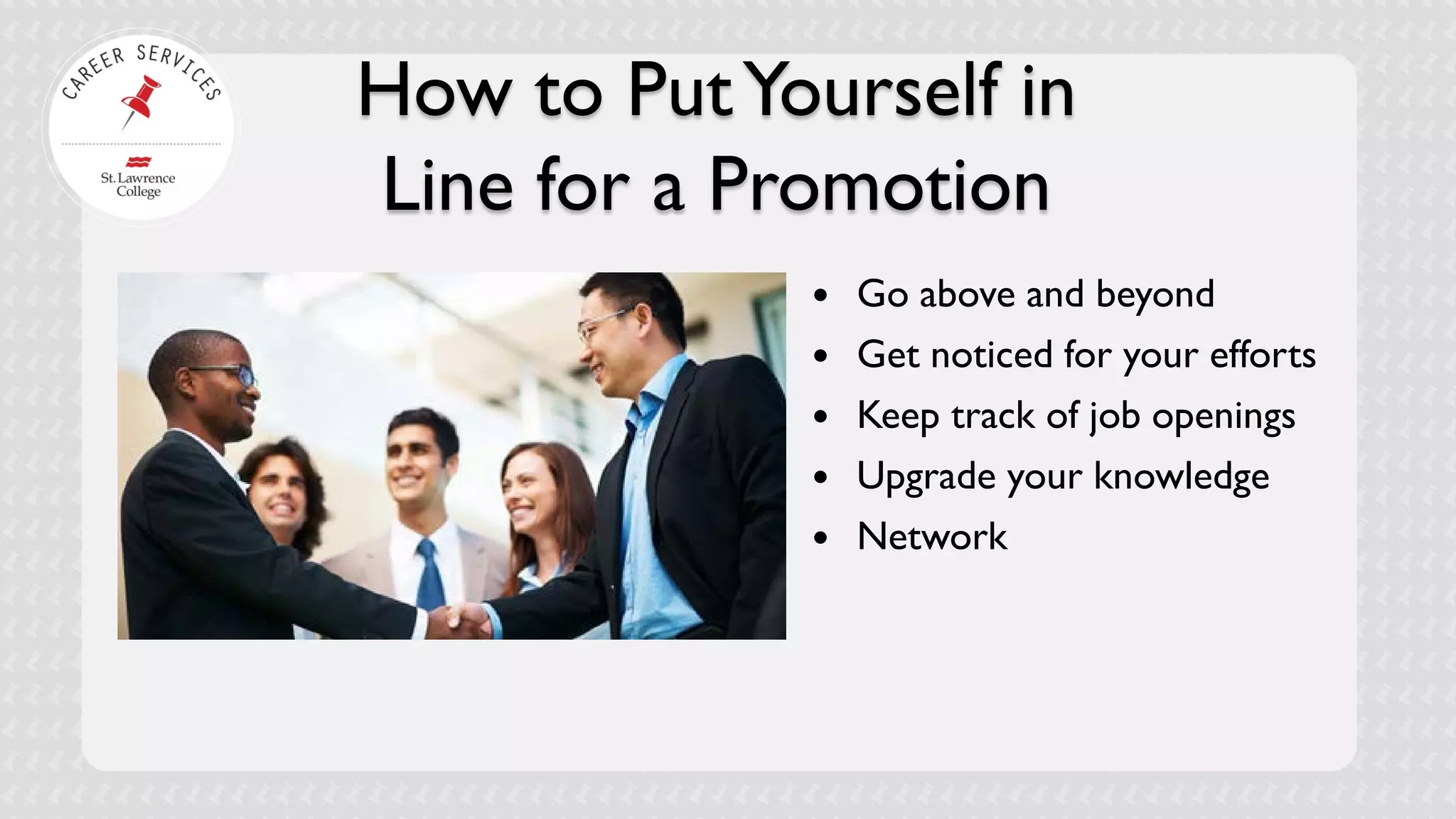 How to Put Yourself in Line for a Promotion 
 
Go above and beyond 
 
Get noticed for your efforts 
 
Keep track of job openings 
 
Upgrade your knowledge 
 
Network  