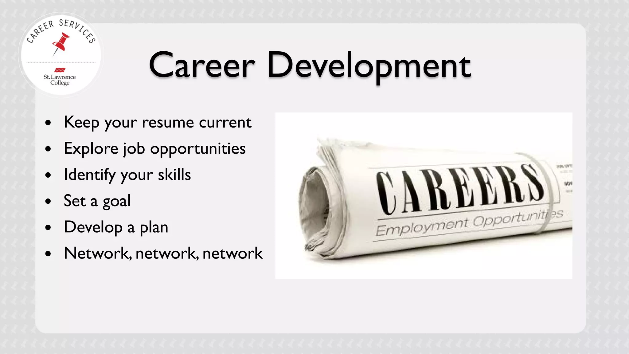 Career Development 
 
Keep your resume current 
 
Explore job opportunities 
 
Identify your skills 
 
Set a goal 
 
Develop a plan 
 
Network, network, network  