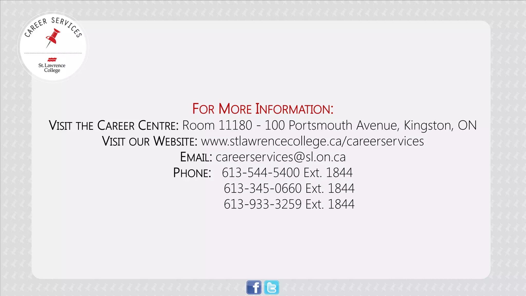 FOR MORE INFORMATION: 
VISIT THE CAREER CENTRE: Room 11180 - 100 Portsmouth Avenue, Kingston, ON 
VISIT OUR WEBSITE: www.stlawrencecollege.ca/careerservices 
EMAIL: careerservices@sl.on.ca 
PHONE: 613-544-5400 Ext. 1844 
613-345-0660 Ext. 1844 
613-933-3259 Ext. 1844 
