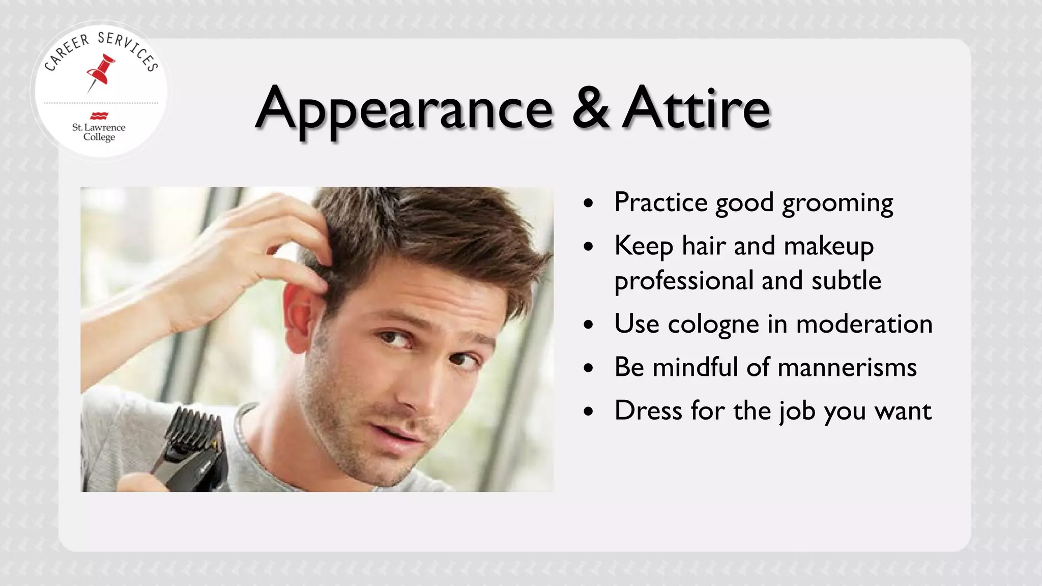 Appearance & Attire 
 
Practice good grooming 
 
Keep hair and makeup professional and subtle 
 
Use cologne in moderation 
 
Be mindful of mannerisms 
 
Dress for the job you want  