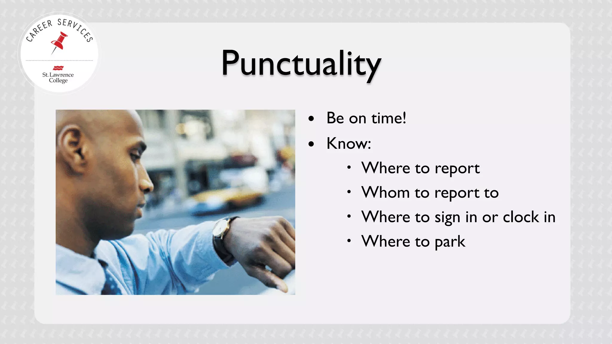 Punctuality 
 
Be on time! 
 
Know: 
 
Where to report 
 
Whom to report to 
 
Where to sign in or clock in 
 
Where to park  