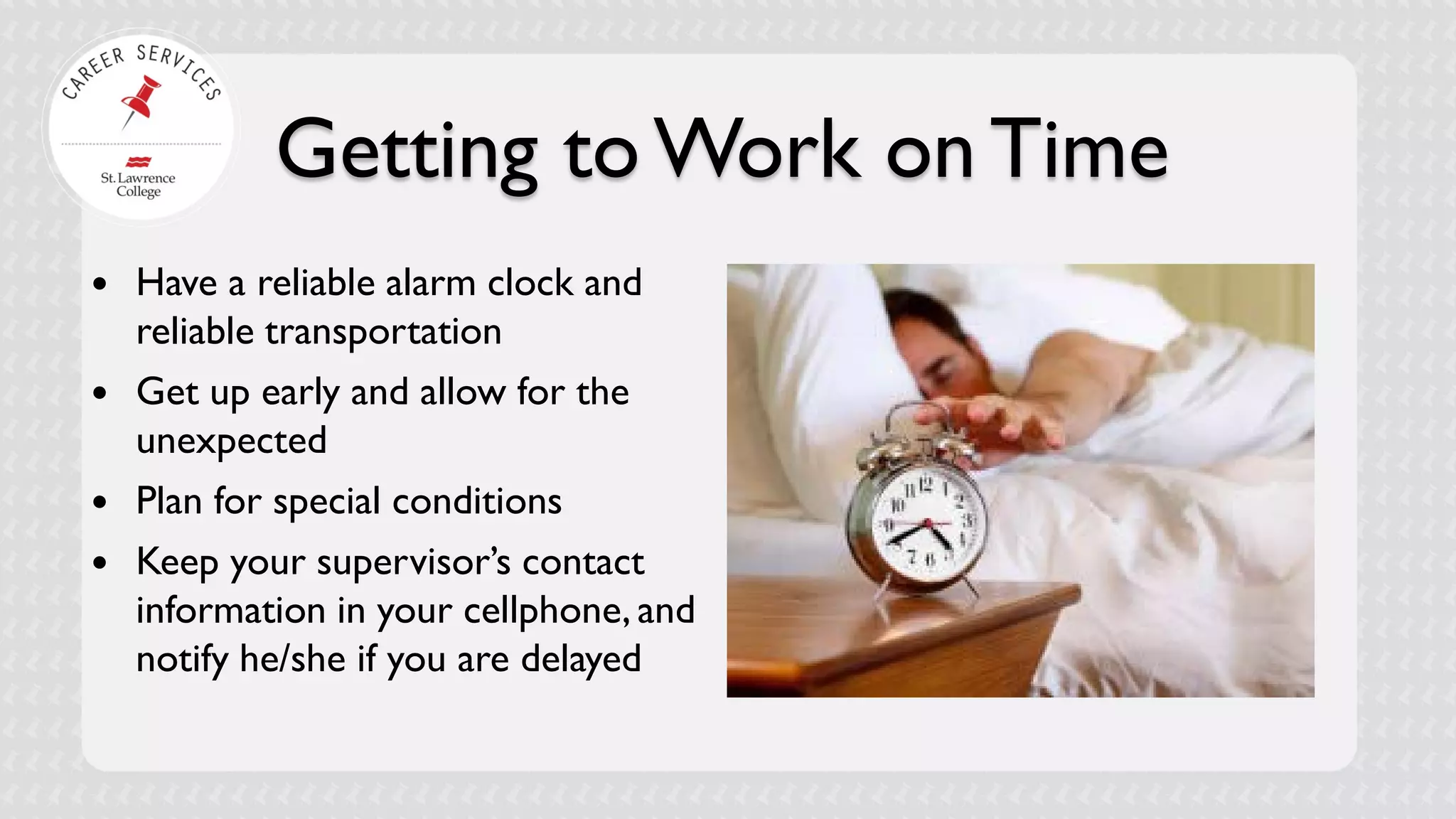 Getting to Work on Time 
 
Have a reliable alarm clock and reliable transportation 
 
Get up early and allow for the unexpected 
 
Plan for special conditions 
 
Keep your supervisor’s contact information in your cellphone, and notify he/she if you are delayed  