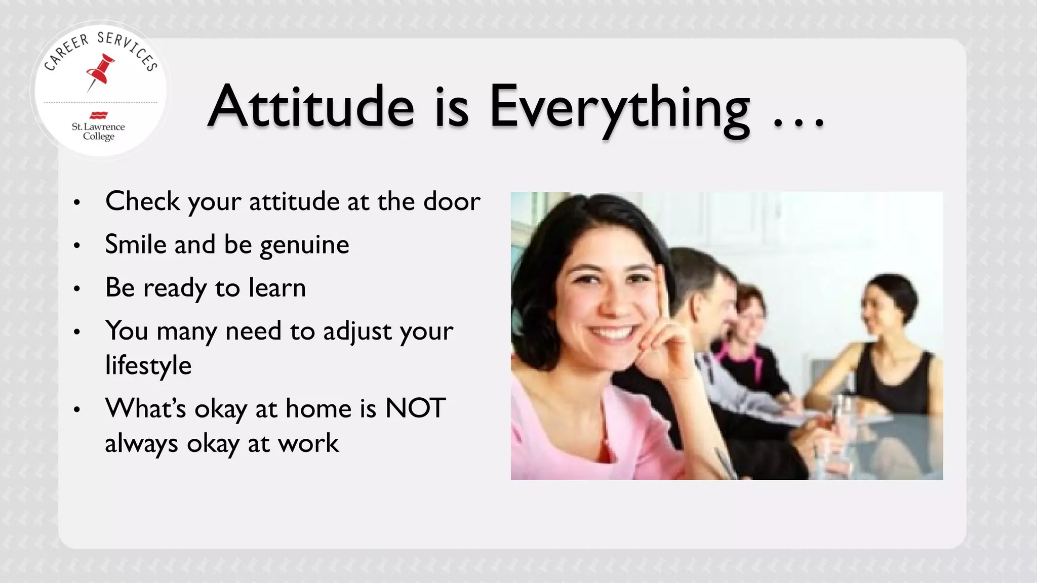 Attitude is Everything … 
• 
Check your attitude at the door 
• 
Smile and be genuine 
• 
Be ready to learn 
• 
You many need to adjust your lifestyle 
• 
What’s okay at home is NOT always okay at work 
 