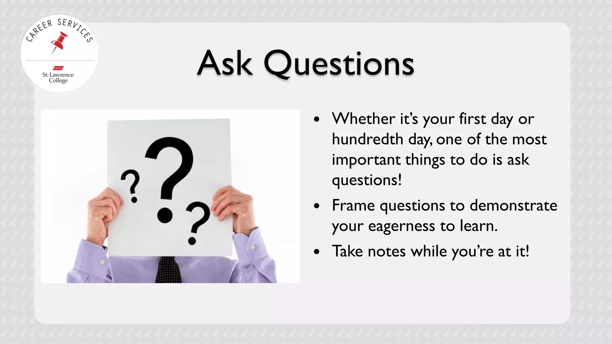 Ask Questions 
 
Whether it’s your first day or hundredth day, one of the most important things to do is ask questions! 
 
Frame questions to demonstrate your eagerness to learn. 
 
Take notes while you’re at it!  