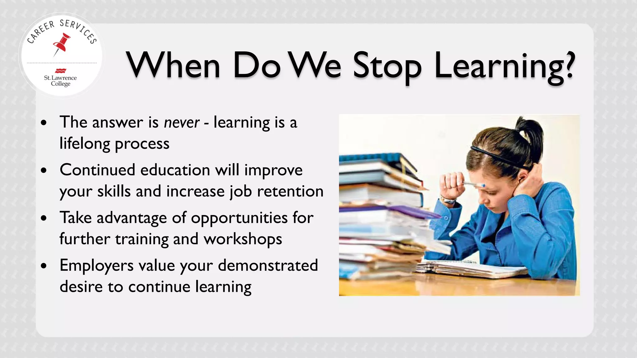 When Do We Stop Learning? 
 
The answer is never - learning is a lifelong process 
 
Continued education will improve your skills and increase job retention 
 
Take advantage of opportunities for further training and workshops 
 
Employers value your demonstrated desire to continue learning  
