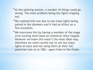 *At the plotting session, a number of things could go
wrong. The main problem being the lights tripping
out.
*We realised this was due to too many lights being
paired in the dimmers and it had an effect on a
few occasions.
*We overcame this by having a member of the stage
crew turning them back on whenever they tripped.
However we knew this wasn’t the most ideal way,
therefore we were careful not to use too many
lights at once and not using them at their full
potential (not on @ 100) - apart from in the finale.
 