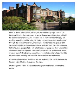 Front of House is my specific job role, on the Wednesday night I will on Car
Parking which is ushering the cars to where they can park. In the interval I will
be responsible for ensuring the audience are all comfortable and happy. On
the Thursday night I will be using the clicker to count how many people come
through the door as they arrive, ensuring the number does not go over 100.
When the majority of the audience have arrived I will start escorting people up
to the house in groups of 25. I will take the second group and then when all the
audience have come together I will usher people into the performance rooms
which is room A (The Drawing room/Piano room). In the Interval again I will be
responsible for ensuring the audience are all comfortable and happy.
As FOH you have to be a people person and make sure the guests feel safe and
have an enjoyable time throughout the night.
My Manager for FOH is Ashley and she has given me this role over the two
nights.

 