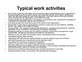 Typical work activities As a human resources (HR) officer you must have a clear understanding of your organisation’s business objectives and be able to devise and implement policies which select, develop and retain the right staff needed to meet these objectives. The exact nature of the work activities varies according to the organisation, but is likely to include:  working closely with departments, increasingly in a consultancy role, assisting line managers to understand and implement policies and procedures;  promoting equality and diversity as part of the culture of the organisation;  liaising with a wide range of organisations involved in areas such as race relations, disability, gender, age, religion and health and safety;  recruiting staff - this includes developing job descriptions, preparing advertisements, checking application forms, shortlisting, interviewing and selecting candidates;  developing policies on issues such as working conditions, performance management, equal opportunities, disciplinary procedures and absence management;  advising on pay and other remuneration issues, including promotion and benefits;  undertaking regular salary reviews;  negotiating with staff and their representatives on issues relating to pay and conditions;  administering payroll and maintaining records relating to staff;  interpreting and advising on employment legislation;  listening to grievances and implementing disciplinary procedures;  developing HR planning strategies with line managers, which consider immediate and long-term staff requirements in terms of numbers and skill levels;  planning and sometimes delivering training, including inductions for new staff;  analysing training needs in conjunction with departmental managers.  