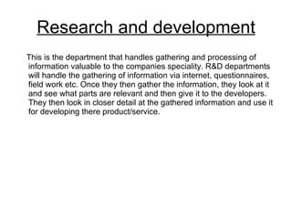Research and development This is the department that handles gathering and processing of information valuable to the companies speciality. R&D departments will handle the gathering of information via internet, questionnaires, field work etc. Once they then gather the information, they look at it and see what parts are relevant and then give it to the developers. They then look in closer detail at the gathered information and use it for developing there product/service.  