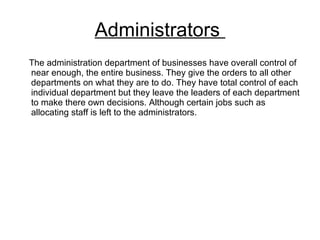 Administrators  The administration department of businesses have overall control of near enough, the entire business. They give the orders to all other departments on what they are to do. They have total control of each individual department but they leave the leaders of each department to make there own decisions. Although certain jobs such as allocating staff is left to the administrators.  
