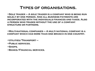 Types of organisations. Sole trader – A sole trader is a company who is being run solely by one person. And all business payments are incorporated with the individuals finances and taxes. Also a person who trades without the use of a company structure or partners. Multi-national companies – A multi national company is a company which has more than one branch in one country. Utilities/Transport –  Public services. Shops. Banks/Financial services.  