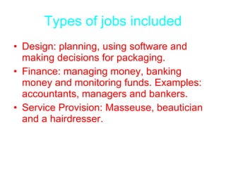 Types of jobs included Design: planning, using software and making decisions for packaging. Finance: managing money, banking money and monitoring funds. Examples: accountants, managers and bankers. Service Provision: Masseuse, beautician and a hairdresser. 