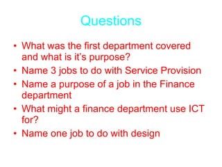 Questions What was the first department covered and what is it’s purpose? Name 3 jobs to do with Service Provision Name a purpose of a job in the Finance department What might a finance department use ICT for? Name one job to do with design 