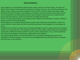 Game Designers

Game Designers are responsible for devising what a game consists of and how it plays. They plan and
define all the elements and components of a game: its setting; structure; rules; story flow; characters; the
objects, props, vehicles, and devices available to the characters; interface design; and modes of play.
Sometimes the Game Designer is the originator of the game’s concept or premise. More often, most of
the core ingredients are already defined and the Game Designer must decide how to create the best
game using these elements, within the constraints of budget and timescale.
Games are usually large projects and the design process might be shared between a number of different
people, overseen by the Lead Designer.
Game Designers are employed by development studios, both independent and publisher-owned. The
current industry climate means that most conventional publishers and developers are increasingly risk
averse.
Originality and creativity are valued, but a thorough knowledge of a game’s target audience and market is
equally if not more important. Game Designers should also have a deep understanding of the capabilities
and benefits of different hardware platforms (eg PC, console, mobile device, etc.), as well as familiarity
with software technologies and techniques appropriate to each platform.
A lot of game design builds on what’s gone before, but as the medium develops and matures the
challenge for the Game Designer is to create new and engaging titles that will expand the current genre
base and cater to new audiences.
 