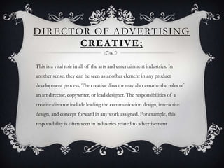 DIRECTOR OF ADVERTISING
       CREATIVE ;

This is a vital role in all of the arts and entertainment industries. In
another sense, they can be seen as another element in any product
development process. The creative director may also assume the roles of
an art director, copywriter, or lead designer. The responsibilities of a
creative director include leading the communication design, interactive
design, and concept forward in any work assigned. For example, this
responsibility is often seen in industries related to advertisement
 