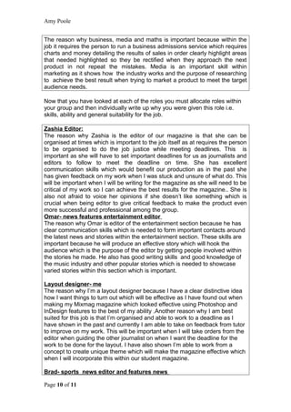 Amy Poole


The reason why business, media and maths is important because within the
job it requires the person to run a business admissions service which requires
charts and money detailing the results of sales in order clearly highlight areas
that needed highlighted so they be rectified when they approach the next
product in not repeat the mistakes. Media is an important skill within
marketing as it shows how the industry works and the purpose of researching
to achieve the best result when trying to market a product to meet the target
audience needs.

Now that you have looked at each of the roles you must allocate roles within
your group and then individually write up why you were given this role i.e.
skills, ability and general suitability for the job.

Zashia Editor:
The reason why Zashia is the editor of our magazine is that she can be
organised at times which is important to the job itself as at requires the person
to be organised to do the job justice while meeting deadlines. This is
important as she will have to set important deadlines for us as journalists and
editors to follow to meet the deadline on time. She has excellent
communication skills which would benefit our production as in the past she
has given feedback on my work when I was stuck and unsure of what do. This
will be important when I will be writing for the magazine as she will need to be
critical of my work so I can achieve the best results for the magazine.. She is
also not afraid to voice her opinions if she doesn’t like something which is
crucial when being editor to give critical feedback to make the product even
more successful and professional among the group.
Omar- news features entertainment editor
The reason why Omar is editor of the entertainment section because he has
clear communication skills which is needed to form important contacts around
the latest news and stories within the entertainment section. These skills are
important because he will produce an effective story which will hook the
audience which is the purpose of the editor by getting people involved within
the stories he made. He also has good writing skills and good knowledge of
the music industry and other popular stories which is needed to showcase
varied stories within this section which is important.

Layout designer- me
The reason why I’m a layout designer because I have a clear distinctive idea
how I want things to turn out which will be effective as I have found out when
making my Mixmag magazine which looked effective using Photoshop and
InDesign features to the best of my ability .Another reason why I am best
suited for this job is that I’m organised and able to work to a deadline as I
have shown in the past and currently I am able to take on feedback from tutor
to improve on my work. This will be important when I will take orders from the
editor when guiding the other journalist on when I want the deadline for the
work to be done for the layout. I have also shown I’m able to work from a
concept to create unique theme which will make the magazine effective which
when I will incorporate this within our student magazine.

Brad- sports news editor and features news

Page 10 of 11
 