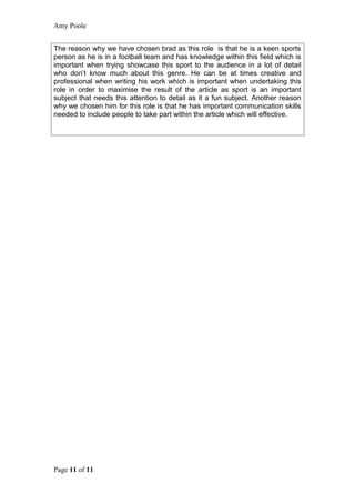 Amy Poole


The reason why we have chosen brad as this role is that he is a keen sports
person as he is in a football team and has knowledge within this field which is
important when trying showcase this sport to the audience in a lot of detail
who don’t know much about this genre. He can be at times creative and
professional when writing his work which is important when undertaking this
role in order to maximise the result of the article as sport is an important
subject that needs this attention to detail as it a fun subject. Another reason
why we chosen him for this role is that he has important communication skills
needed to include people to take part within the article which will effective.




Page 11 of 11
 