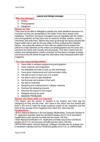 Amy Poole



                        Layout and design manager
 Who they Manage?:
    • Writers
    • Photographers
    • Designers
Reason for this
They have to be able to delegate to people and meet deadlines because it is
important as they are answerable to the editor if they don’t clearly meet
deadlines. Therefore, the layout managers have to negotiate with the writers
and photographers so they have time to research articles, articles, conduct
interviews and write them. Before they even go through the layout process the
layout editor has to wait for the sub editor to finish analysing the mistakes
before lay outing the articles on time with any added time to prefect the
article to a high standard as the writers and photographers are the ones who
structure the article both visually and structurally. This them means they the
writers and photographers create a direction for the layout manager to grasp
and bring to life the article through the information they showcase within their
magazine.

 The main responsibilities/Skills :
    • •have skills in software programming and graphics
    • •have creativity and imagination
    • •be adaptable and able to pick up new techniques
    • •have good interpersonal and communication skills
    • •be able to work on their own or in a team
    • •be able to work to tight deadlines
    • •be thorough and precise in their work
    • •be able to multi-task
    • Designing and creating theme a deeper meaning
    • Oversee the designing process
    • Structure the layout for the project
    • Delegate among the team
    • MANAGE PROBLEMS
Reason why these skills are important
The reason why the person is needed to be creative and have eye for
designing as they are the ones who have to the vision how the product will
look in the end to meet the target audience needs of the magazine and the
brief of the concept of the magazine from which the client has set.
Qualifications
•BTEC National Diploma in Art and Design (Multimedia), Computer Studies or
IT. Applicants typically need four GCSEs/S grades (A-C/1-3) or equivalent
qualifications and courses normally last two years, full time.
•SQA National Certificate in IT. Applicants normally require four GCSEs/S
grades (A-C/1-3), and courses normally last two years, full time.
•BTEC/SQA higher national diplomas. Colleges normally ask for at least one
A level/two H grades and four GCSEs/S grades (A-C/1-3), or a BTEC/SQA

Page 2 of 11
 