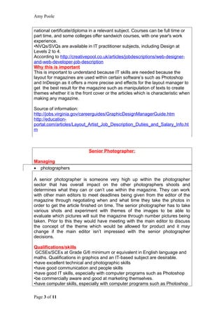 Amy Poole


national certificate/diploma in a relevant subject. Courses can be full time or
part time, and some colleges offer sandwich courses, with one year's work
experience.
•NVQs/SVQs are available in IT practitioner subjects, including Design at
Levels 2 to 4.
According to http://creativepool.co.uk/articles/jobdescriptions/web-designer-
and-web-developer-job-description
Why this is important
This is important to understand because IT skills are needed because the
layout for magazines are used within certain software’s such as Photoshop
and InDesign as it offers a more precise and effects for the layout manager to
get the best result for the magazine such as manipulation of texts to create
themes whether it is the front cover or the articles which is characteristic when
making any magazine.

Source of information:
http://jobs.virginia.gov/careerguides/GraphicDesignManagerGuide.htm
http://education-
portal.com/articles/Layout_Artist_Job_Description_Duties_and_Salary_Info.ht
m



                            Senior Photographer:

Managing
• photographers

A senior photographer is someone very high up within the photographer
sector that has overall impact on the other photographers shoots and
determines what they can or can’t use within the magazine. They can work
with other main editors to meet deadlines being given from the editor of the
magazine through negotiating when and what time they take the photos in
order to get the article finished on time. The senior photographer has to take
various shots and experiment with themes of the images to be able to
evaluate which pictures will suit the magazine through number pictures being
taken. Prior to this they would have meeting with the main editor to discuss
the concept of the theme which would be allowed for product and it may
change if the main editor isn’t impressed with the senior photographer
decisions.

Qualifications/skills
 GCSEs/SCEs at Grade G/6 minimum or equivalent in English language and
maths. Qualifications in graphics and an IT-based subject are desirable.
•have excellent technical and photographic skills
•have good communication and people skills
•have good IT skills, especially with computer programs such as Photoshop
•be commercially aware and good at marketing themselves.
•have computer skills, especially with computer programs such as Photoshop

Page 3 of 11
 