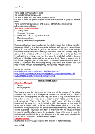Amy Poole


•have good communications skills
•be confident organising people
•be able to listen and interpret the client's needs
•be able to focus on getting a good picture no matter what is going on around
them
•have commercial awareness and be good at marketing themselves.
Art degree, gcse, A levels
 The Main responsibilities:
• Take photos
• Organise the shoots
• Understand the concept from the brief
• Meet the deadlines
• Offer guidance to photographers.

These qualifications are important as the photographer has to have excellent
knowledge of being able to use special software and equipment when taking
photos in order to be able to get the best result for their pictures i.e through
Photoshop to manipulate for the magazines front cover and articles. They are
required to be creative and have excellent communications skills as they will
be delegating to other people how they want the shots to be shot i.e through
different angles like medium close up and eye level. There are some people
who have key photographic skills from courses from university and a levels in
order to understand the terminology being used within the industry and how
they operate through experience they have gained through studies.

Source information:
http://jobs.guardian.co.uk/job/4411835/photographer/?
utm_source=jobfeed&utm_medium=feed&utm_campaign=JobFeedXml
%253aIndeed.co.uk&ProcessedTrackID=13452

                            News/Features Editor
 Who they Manage?
• Writers
• Photographers

This management is important as they are at the centre of the action
therefore they have to able to negotiate between the two fields of job roles i.e
writers and photographers so that they can react to any broken news which
the features editor may need them to report at short notice i.e in the tv news
and magazines. Prior to the story they would along with the journalists
researched the story and concept with the editor to choose the best story to
target the audience and for the product. They would also work along with
subeditors to negotiate when the stories needed to be editied before so they
can be published.They would also need to negotiate with the layout designer
in order to be able fully complete the production stage while trying to meet the
professional deadline of the layout designer and the main editor deadline for
the whole process which can be stressful process.
Responsibilities
•overseeing the layout, appearance and content of feature articles;

Page 4 of 11
 