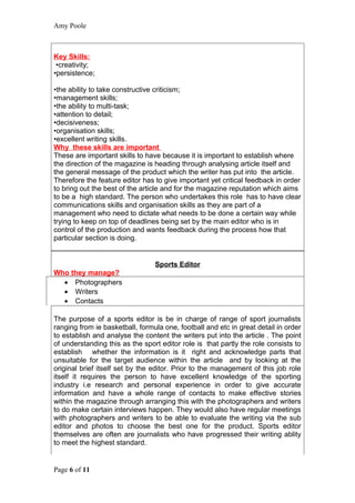 Amy Poole



Key Skills:
 •creativity;
•persistence;

•the ability to take constructive criticism;
•management skills;
•the ability to multi-task;
•attention to detail;
•decisiveness;
•organisation skills;
•excellent writing skills.
Why these skills are important
These are important skills to have because it is important to establish where
the direction of the magazine is heading through analysing article itself and
the general message of the product which the writer has put into the article.
Therefore the feature editor has to give important yet critical feedback in order
to bring out the best of the article and for the magazine reputation which aims
to be a high standard. The person who undertakes this role has to have clear
communications skills and organisation skills as they are part of a
management who need to dictate what needs to be done a certain way while
trying to keep on top of deadlines being set by the main editor who is in
control of the production and wants feedback during the process how that
particular section is doing.


                                 Sports Editor
Who they manage?
  • Photographers
  • Writers
  • Contacts

The purpose of a sports editor is be in charge of range of sport journalists
ranging from ie basketball, formula one, football and etc in great detail in order
to establish and analyse the content the writers put into the article . The point
of understanding this as the sport editor role is that partly the role consists to
establish whether the information is it right and acknowledge parts that
unsuitable for the target audience within the article and by looking at the
original brief itself set by the editor. Prior to the management of this job role
itself it requires the person to have excellent knowledge of the sporting
industry i.e research and personal experience in order to give accurate
information and have a whole range of contacts to make effective stories
within the magazine through arranging this with the photographers and writers
to do make certain interviews happen. They would also have regular meetings
with photographers and writers to be able to evaluate the writing via the sub
editor and photos to choose the best one for the product. Sports editor
themselves are often are journalists who have progressed their writing ablity
to meet the highest standard.


Page 6 of 11
 