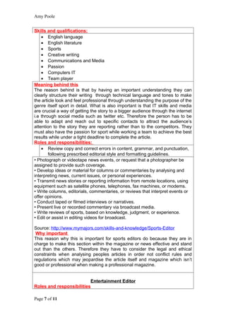 Amy Poole


Skills and qualifications:
    • English language
    • English literature
    • Sports
    • Creative writing
    • Communications and Media
    • Passion
    • Computers IT
    • Team player
Meaning behind this
The reason behind is that by having an important understanding they can
clearly structure their writing through technical language and tones to make
the article look and feel professional through understanding the purpose of the
genre itself sport in detail. What is also important is that IT skills and media
are crucial a way of getting the story to a bigger audience through the internet
i.e through social media such as twitter etc. Therefore the person has to be
able to adapt and reach out to specific contacts to attract the audience’s
attention to the story they are reporting rather than to the competitors. They
must also have the passion for sport while working a team to achieve the best
results while under a tight deadline to complete the article.
Roles and responsibilities:
    • Review copy and correct errors in content, grammar, and punctuation,
        following prescribed editorial style and formatting guidelines.
• Photograph or videotape news events, or request that a photographer be
assigned to provide such coverage.
• Develop ideas or material for columns or commentaries by analysing and
interpreting news, current issues, or personal experiences.
• Transmit news stories or reporting information from remote locations, using
equipment such as satellite phones, telephones, fax machines, or modems.
• Write columns, editorials, commentaries, or reviews that interpret events or
offer opinions.
• Conduct taped or filmed interviews or narratives.
• Present live or recorded commentary via broadcast media.
• Write reviews of sports, based on knowledge, judgment, or experience.
• Edit or assist in editing videos for broadcast.

Source: http://www.mymajors.com/skills-and-knowledge/Sports-Editor
 Why important
This reason why this is important for sports editors do because they are in
charge to make this section within the magazine or news effective and stand
out than the others. Therefore they have to consider the legal and ethical
constraints when analysing peoples articles in order not conflict rules and
regulations which may jeopardise the article itself and magazine which isn’t
good or professional when making a professional magazine.


                          Entertainment Editor
Roles and responsibilities

Page 7 of 11
 
