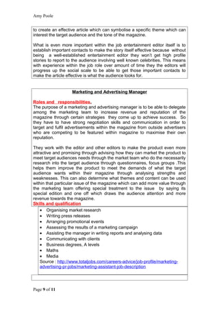 Amy Poole


to create an effective article which can symbolise a specific theme which can
interest the target audience and the tone of the magazine.

What is even more important within the job entertainment editor itself is to
establish important contacts to make the story itself effective because without
being a well-established entertainment editor they won’t get high profile
stories to report to the audience involving well known celebrities. This means
with experience within the job role over amount of time they the editors will
progress up the social scale to be able to get those important contacts to
make the article effective is what the audience looks for.


                    Marketing and Advertising Manager

Roles and responsibilities.
The purpose of a marketing and advertising manager is to be able to delegate
among the marketing team to increase revenue and reputation of the
magazine through certain strategies they come up to achieve success. So
they have to have strong negotiation skills and communication in order to
target and fulfil advertisements within the magazine from outside advertisers
who are competing to be featured within magazine to maximise their own
reputation.

They work with the editor and other editors to make the product even more
attractive and promising through advising how they can market the product to
meet target audiences needs through the market team who do the necessarily
research into the target audience through questionnaires, focus groups .This
helps them improve the product to meet the demands of what the target
audience wants within their magazine through analysing strengths and
weaknesses. This can also determine what themes and content can be used
within that particular issue of the magazine which can add more value through
the marketing team offering special treatment to the issue by saying its
special edition and one off which draws the audience attention and more
revenue towards the magazine.
Skills and qualification
    • Organising market research
    • Writing press releases
    • Arranging promotional events
    • Assessing the results of a marketing campaign
    • Assisting the manager in writing reports and analysing data
    • Communicating with clients
    • Business degrees, A levels
    • Maths
    • Media
    Source : http://www.totaljobs.com/careers-advice/job-profile/marketing-
    advertising-pr-jobs/marketing-assistant-job-description




Page 9 of 11
 