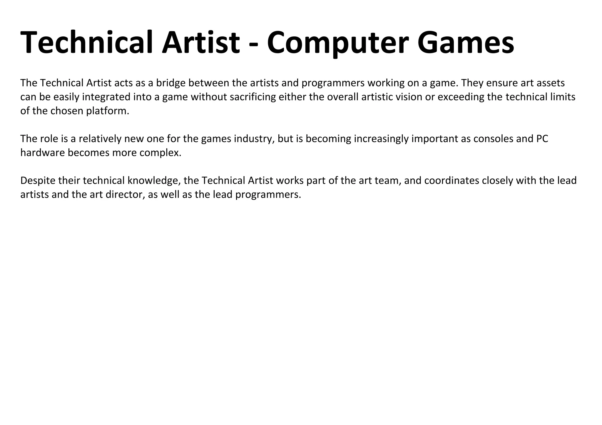 Technical Artist - Computer Games
The Technical Artist acts as a bridge between the artists and programmers working on a game. They ensure art assets
can be easily integrated into a game without sacrificing either the overall artistic vision or exceeding the technical limits
of the chosen platform.
The role is a relatively new one for the games industry, but is becoming increasingly important as consoles and PC
hardware becomes more complex.
Despite their technical knowledge, the Technical Artist works part of the art team, and coordinates closely with the lead
artists and the art director, as well as the lead programmers.
 