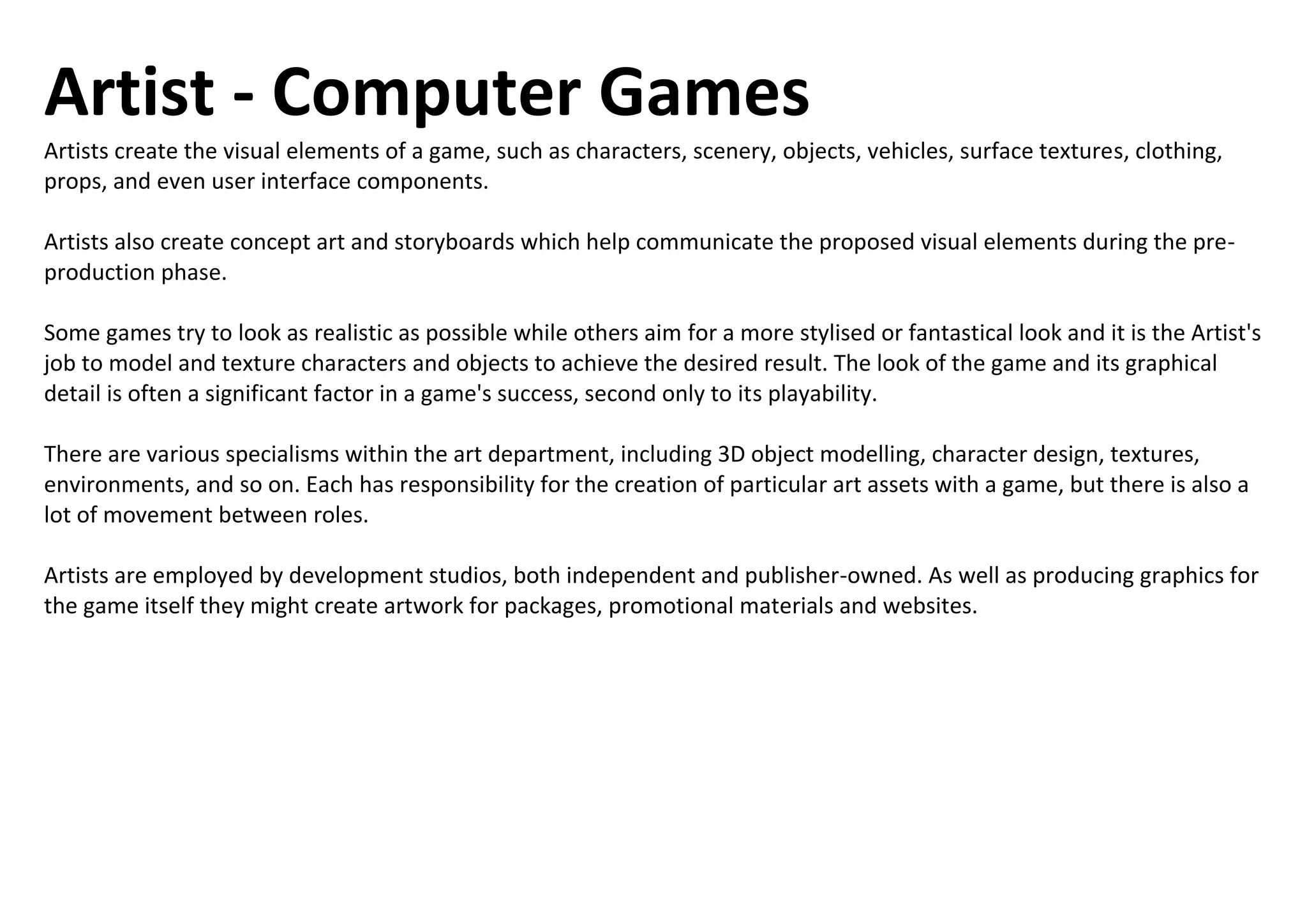 Artist - Computer Games
Artists create the visual elements of a game, such as characters, scenery, objects, vehicles, surface textures, clothing,
props, and even user interface components.
Artists also create concept art and storyboards which help communicate the proposed visual elements during the pre-
production phase.
Some games try to look as realistic as possible while others aim for a more stylised or fantastical look and it is the Artist's
job to model and texture characters and objects to achieve the desired result. The look of the game and its graphical
detail is often a significant factor in a game's success, second only to its playability.
There are various specialisms within the art department, including 3D object modelling, character design, textures,
environments, and so on. Each has responsibility for the creation of particular art assets with a game, but there is also a
lot of movement between roles.
Artists are employed by development studios, both independent and publisher-owned. As well as producing graphics for
the game itself they might create artwork for packages, promotional materials and websites.
 