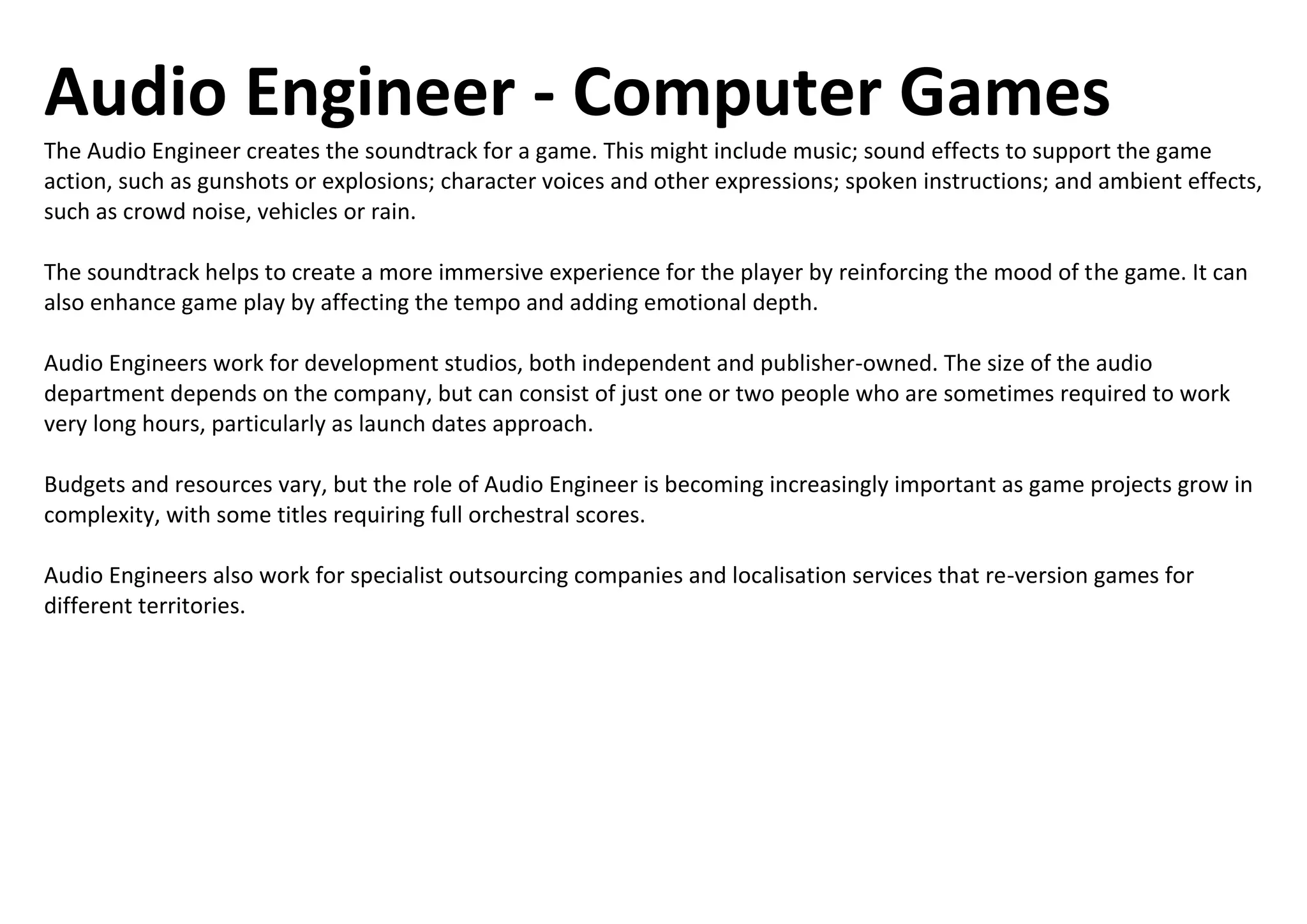 Audio Engineer - Computer Games
The Audio Engineer creates the soundtrack for a game. This might include music; sound effects to support the game
action, such as gunshots or explosions; character voices and other expressions; spoken instructions; and ambient effects,
such as crowd noise, vehicles or rain.
The soundtrack helps to create a more immersive experience for the player by reinforcing the mood of the game. It can
also enhance game play by affecting the tempo and adding emotional depth.
Audio Engineers work for development studios, both independent and publisher-owned. The size of the audio
department depends on the company, but can consist of just one or two people who are sometimes required to work
very long hours, particularly as launch dates approach.
Budgets and resources vary, but the role of Audio Engineer is becoming increasingly important as game projects grow in
complexity, with some titles requiring full orchestral scores.
Audio Engineers also work for specialist outsourcing companies and localisation services that re-version games for
different territories.
 