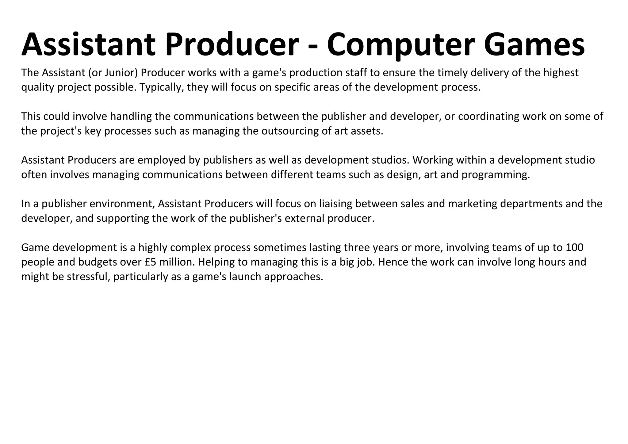 Assistant Producer - Computer Games
The Assistant (or Junior) Producer works with a game's production staff to ensure the timely delivery of the highest
quality project possible. Typically, they will focus on specific areas of the development process.
This could involve handling the communications between the publisher and developer, or coordinating work on some of
the project's key processes such as managing the outsourcing of art assets.
Assistant Producers are employed by publishers as well as development studios. Working within a development studio
often involves managing communications between different teams such as design, art and programming.
In a publisher environment, Assistant Producers will focus on liaising between sales and marketing departments and the
developer, and supporting the work of the publisher's external producer.
Game development is a highly complex process sometimes lasting three years or more, involving teams of up to 100
people and budgets over £5 million. Helping to managing this is a big job. Hence the work can involve long hours and
might be stressful, particularly as a game's launch approaches.
 