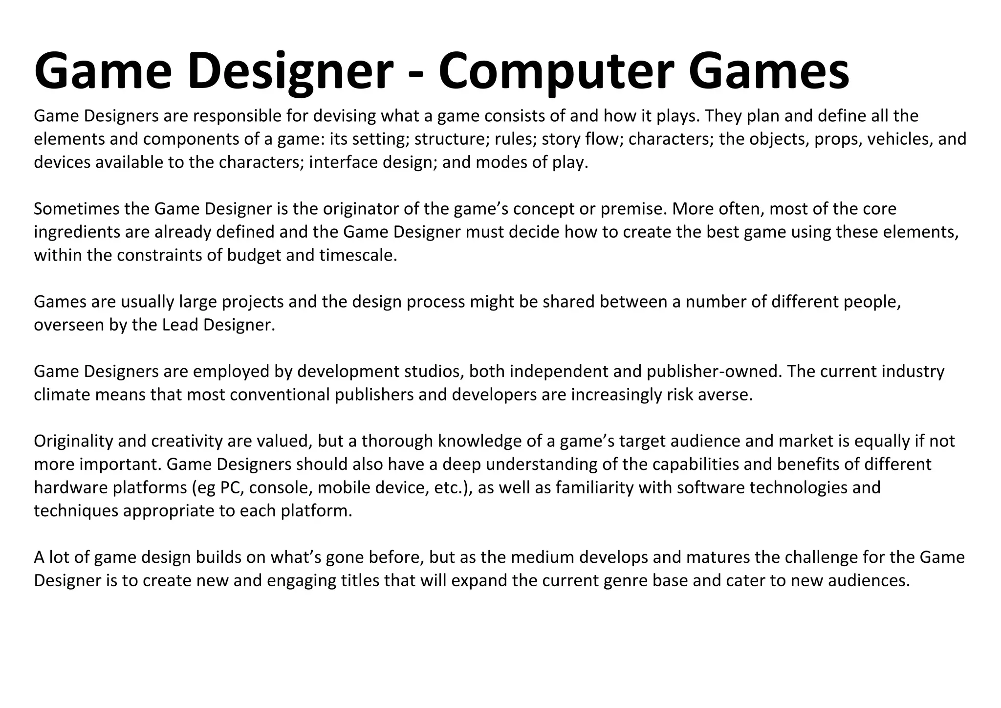Game Designer - Computer Games
Game Designers are responsible for devising what a game consists of and how it plays. They plan and define all the
elements and components of a game: its setting; structure; rules; story flow; characters; the objects, props, vehicles, and
devices available to the characters; interface design; and modes of play.
Sometimes the Game Designer is the originator of the game’s concept or premise. More often, most of the core
ingredients are already defined and the Game Designer must decide how to create the best game using these elements,
within the constraints of budget and timescale.
Games are usually large projects and the design process might be shared between a number of different people,
overseen by the Lead Designer.
Game Designers are employed by development studios, both independent and publisher-owned. The current industry
climate means that most conventional publishers and developers are increasingly risk averse.
Originality and creativity are valued, but a thorough knowledge of a game’s target audience and market is equally if not
more important. Game Designers should also have a deep understanding of the capabilities and benefits of different
hardware platforms (eg PC, console, mobile device, etc.), as well as familiarity with software technologies and
techniques appropriate to each platform.
A lot of game design builds on what’s gone before, but as the medium develops and matures the challenge for the Game
Designer is to create new and engaging titles that will expand the current genre base and cater to new audiences.
 